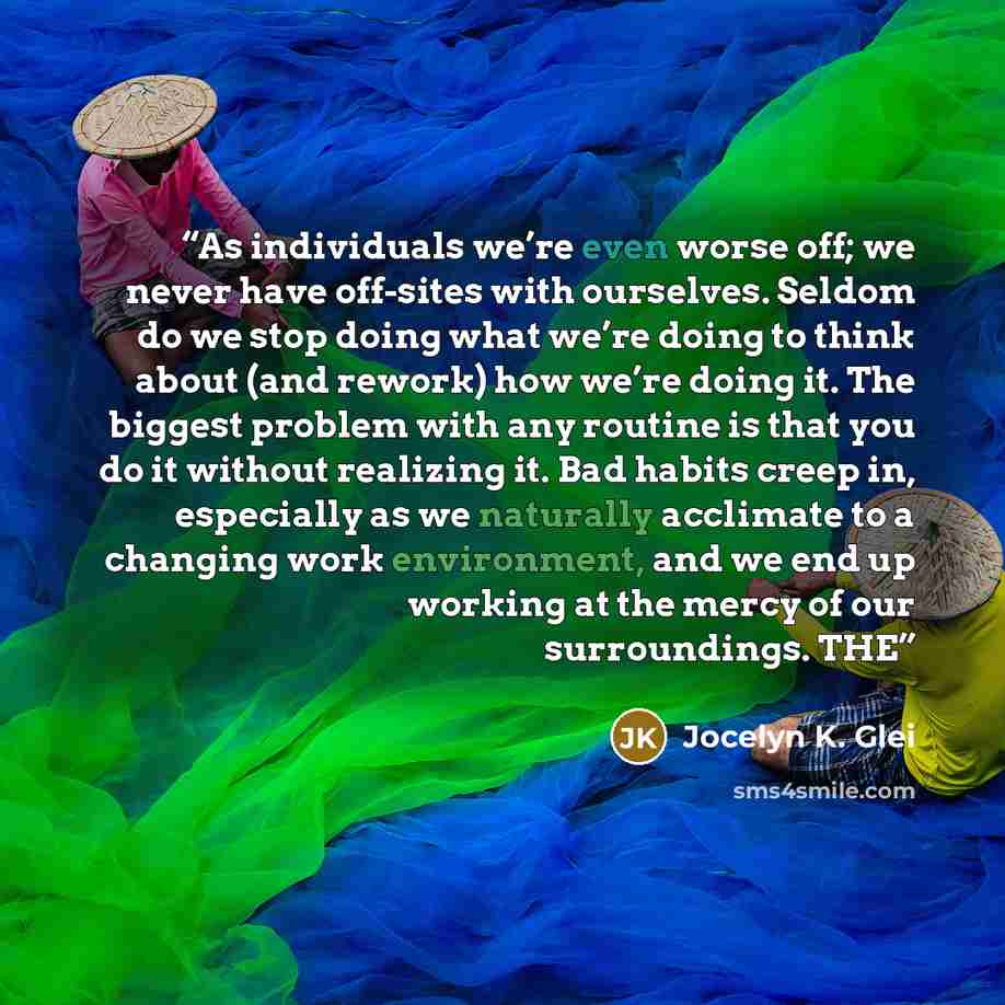 “As individuals we’re even worse off; we never have off-sites with ourselves. Seldom do we stop doing what we’re doing to think about (and rework) how we’re doing it. The biggest problem with any routine is that you do it without realizing it. Bad habits creep in, especially as we naturally…” quote by Jocelyn K. Glei