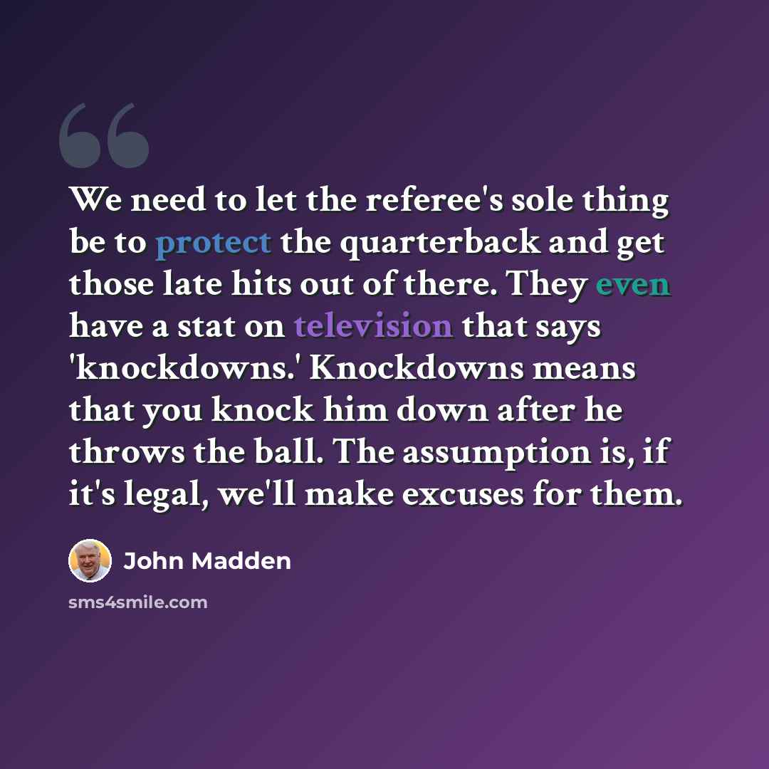 “We need to let the referee's sole thing be to protect the quarterback and get those late hits out of there. They even have a stat on television that says 'knockdowns.' Knockdowns means that you knock him down after he throws the ball. The assumption is, if it's legal, we'll make excuses for them.” quote by John Madden