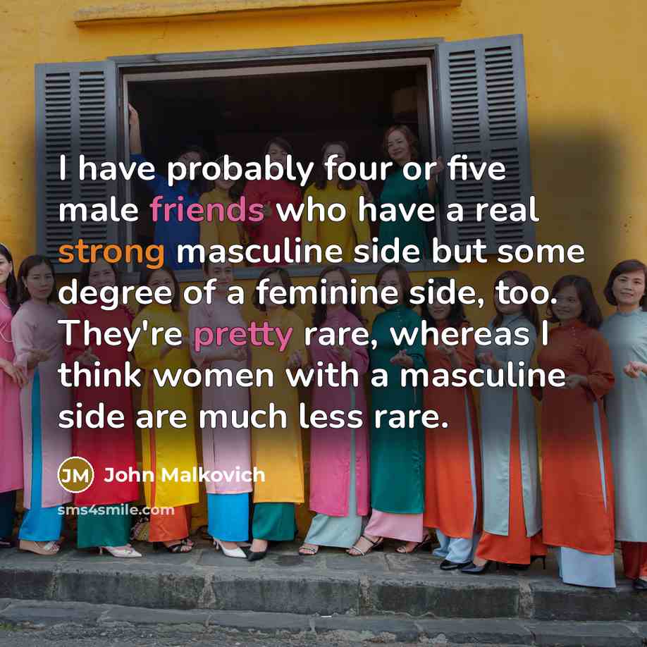 “I have probably four or five male friends who have a real strong masculine side but some degree of a feminine side, too. They're pretty rare, whereas I think women with a masculine side are much less rare.” quote by John Malkovich