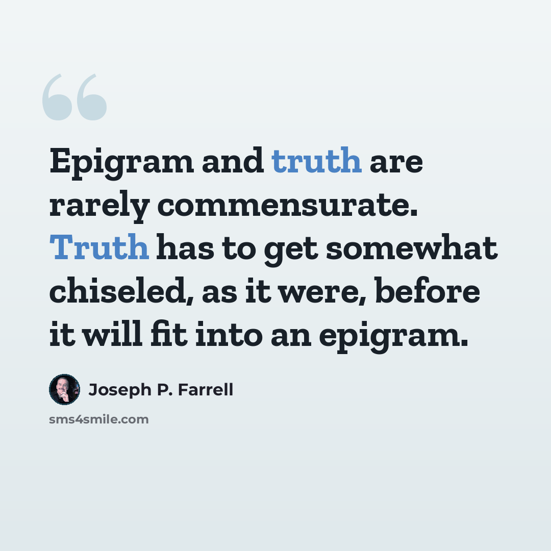 “Epigram and truth are rarely commensurate. Truth has to get somewhat chiseled, as it were, before it will fit into an epigram.” quote by Joseph P. Farrell