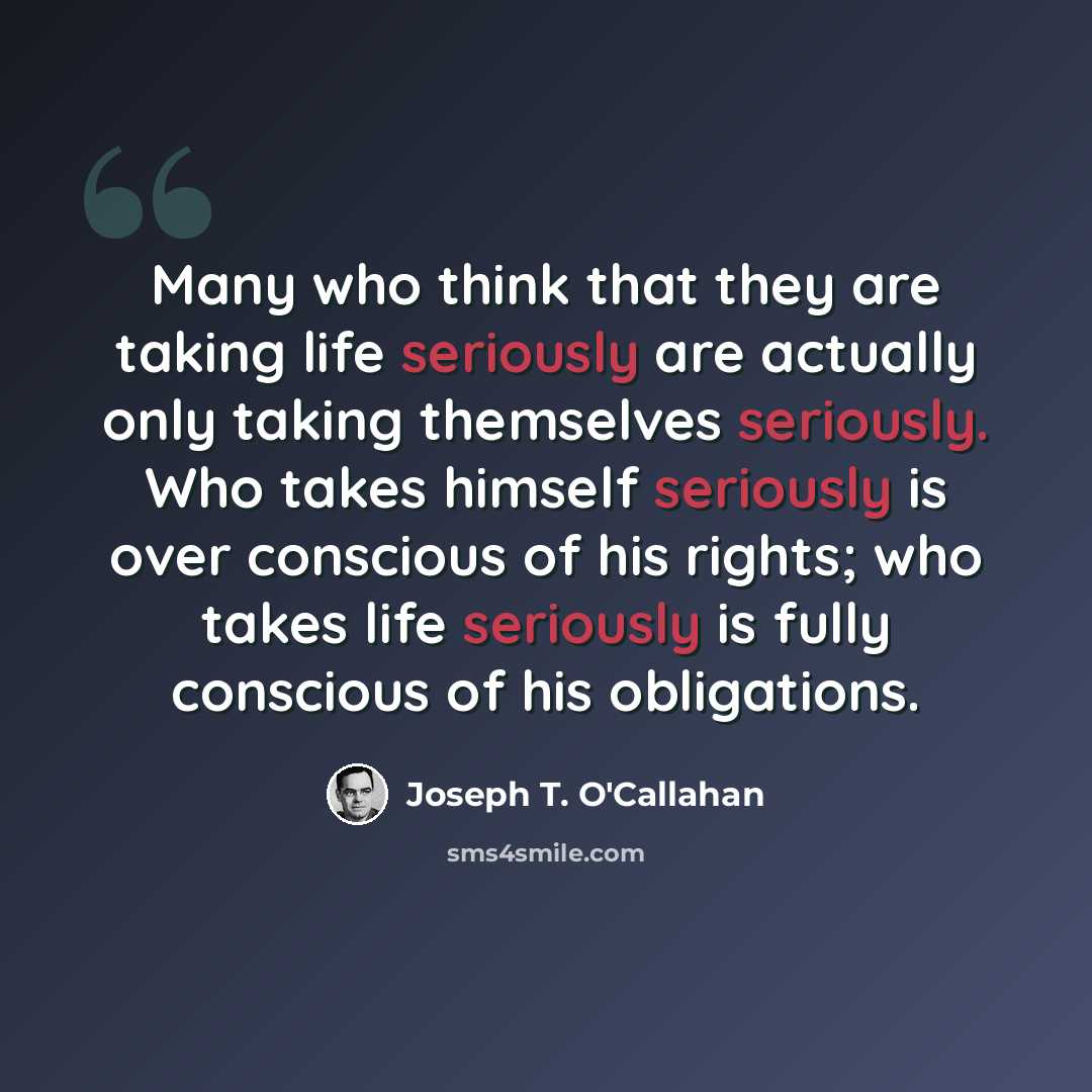 “Many who think that they are taking life seriously are actually only taking themselves seriously. Who takes himself seriously is over conscious of his rights; who takes life seriously is fully conscious of his obligations.” quote by Joseph T. O'Callahan