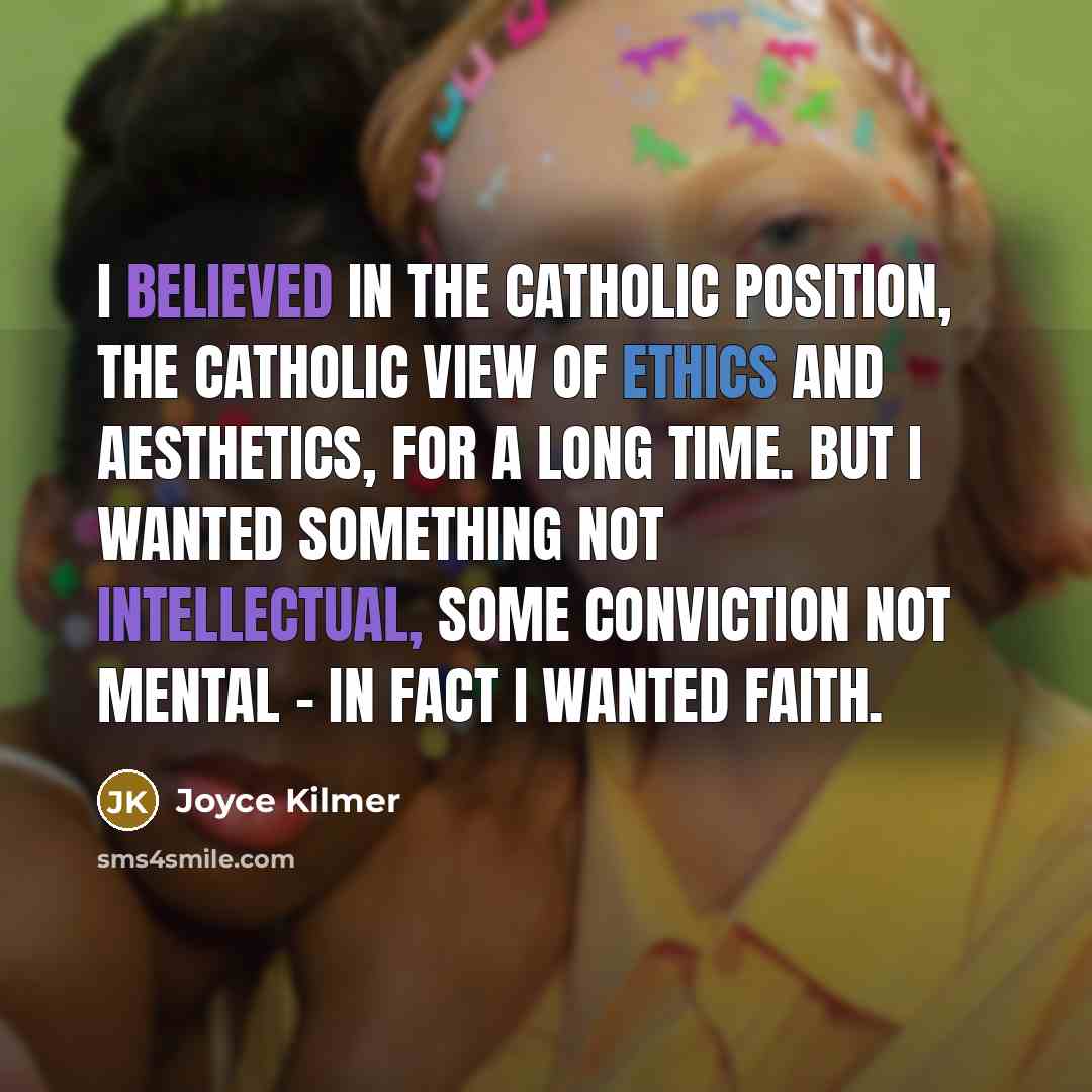 “I believed in the Catholic position, the Catholic view of ethics and aesthetics, for a long time. But I wanted something not intellectual, some conviction not mental - in fact I wanted faith.” quote by Joyce Kilmer