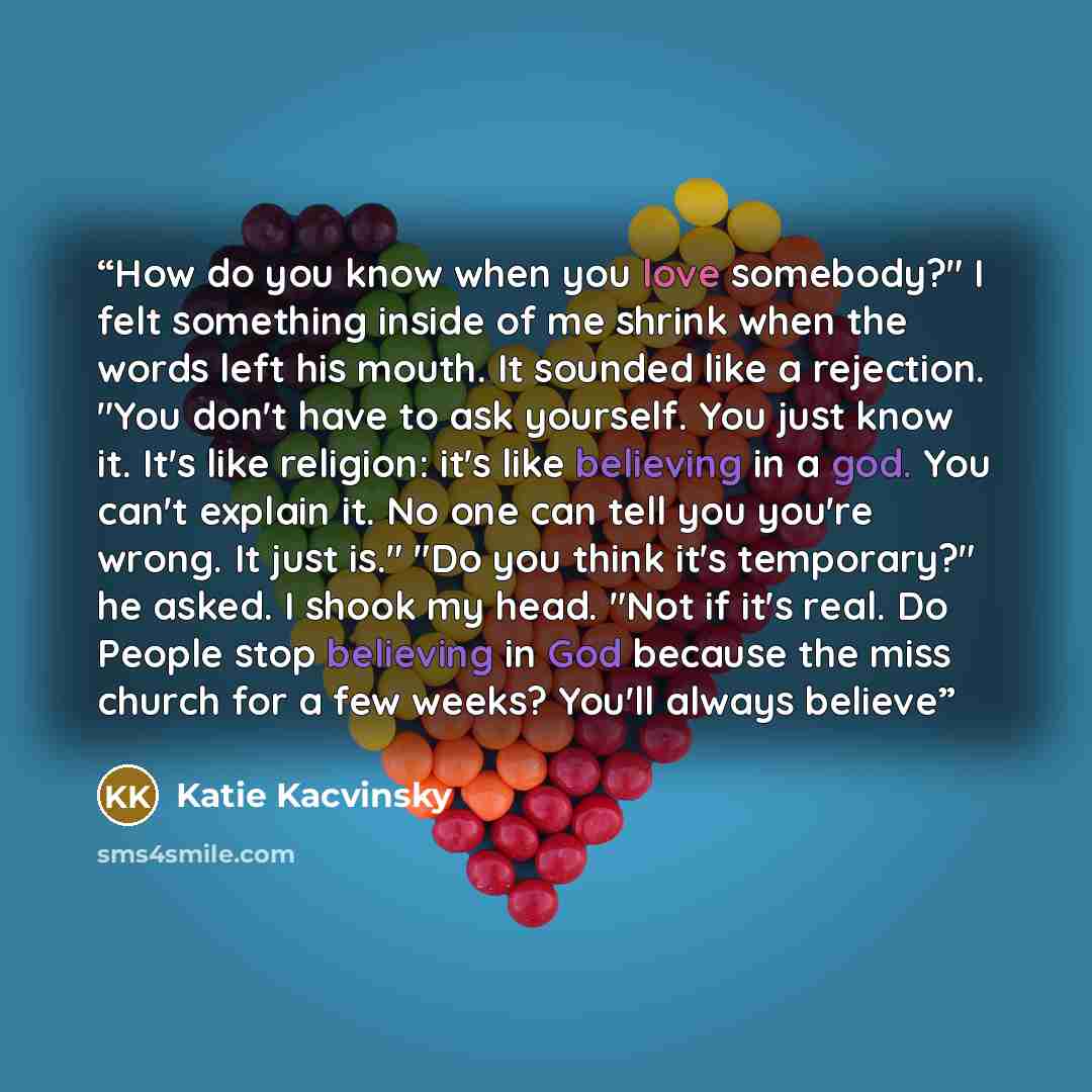 “How do you know when you love somebody?" I felt something inside of me shrink when the words left his mouth. It sounded like a rejection. "You don't have to ask yourself. You just know it. It's like religion: it's like believing in a god. You can't explain it. No one can tell you you're wrong. It…” quote by Katie Kacvinsky