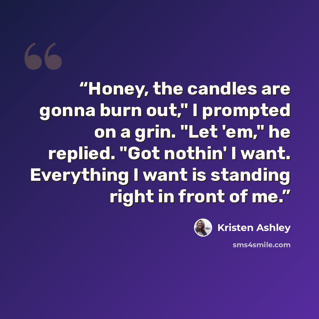 “Honey, the candles are gonna burn out," I prompted on a grin. "Let 'em," he replied. "Got nothin' I want. Everything I want is standing right in front of me.” quote by Kristen Ashley