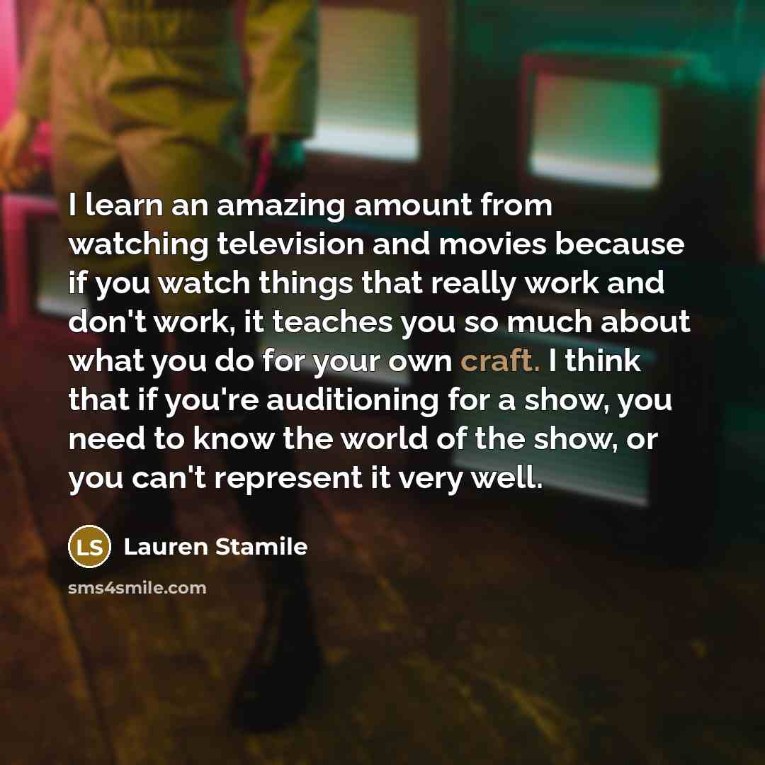 “I learn an amazing amount from watching television and movies because if you watch things that really work and don't work, it teaches you so much about what you do for your own craft. I think that if you're auditioning for a show, you need to know the world of the show, or you can't represent it…” quote by Lauren Stamile