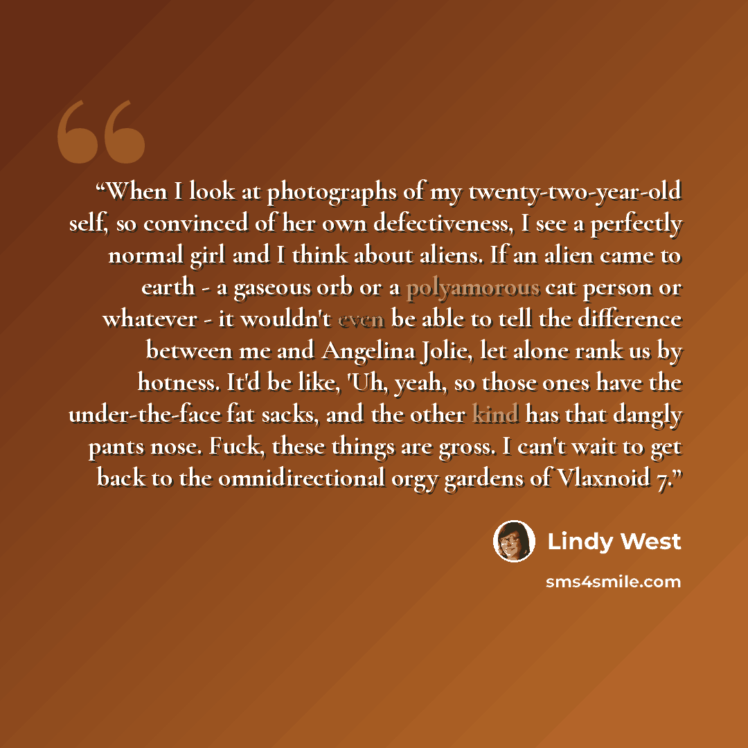 “When I look at photographs of my twenty-two-year-old self, so convinced of her own defectiveness, I see a perfectly normal girl and I think about aliens. If an alien came to earth - a gaseous orb or a polyamorous cat person or whatever - it wouldn't even be able to tell the difference between me…” quote by Lindy West