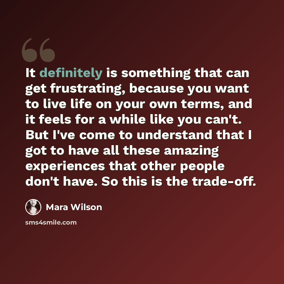 “It definitely is something that can get frustrating, because you want to live life on your own terms, and it feels for a while like you can't. But I've come to understand that I got to have all these amazing experiences that other people don't have. So this is the trade-off.” quote by Mara Wilson