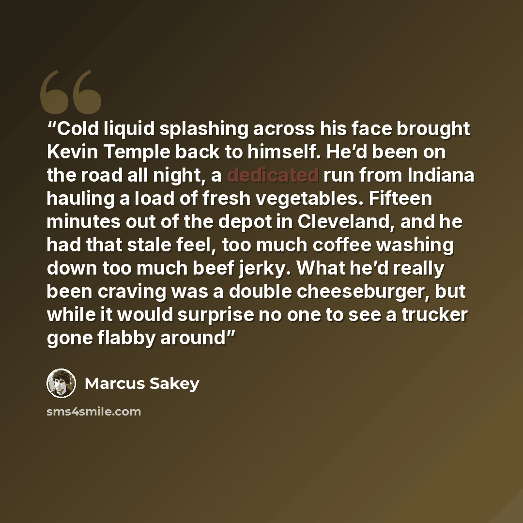 “Cold liquid splashing across his face brought Kevin Temple back to himself. He’d been on the road all night, a dedicated run from Indiana hauling a load of fresh vegetables. Fifteen minutes out of the depot in Cleveland, and he had that stale feel, too much coffee washing down too much beef jerky…” quote by Marcus Sakey