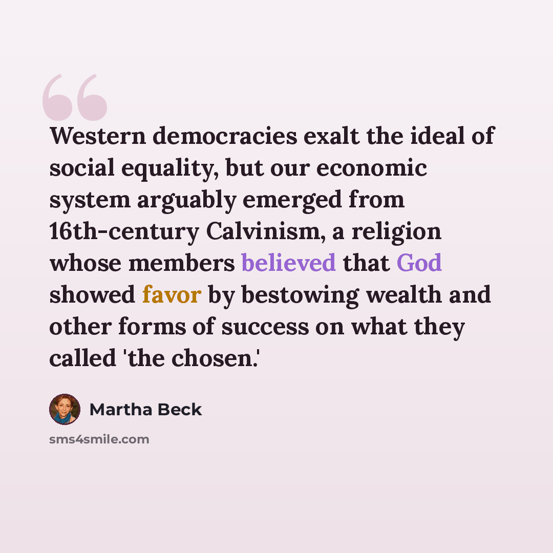 “Western democracies exalt the ideal of social equality, but our economic system arguably emerged from 16th-century Calvinism, a religion whose members believed that God showed favor by bestowing wealth and other forms of success on what they called 'the chosen.'” quote by Martha Beck