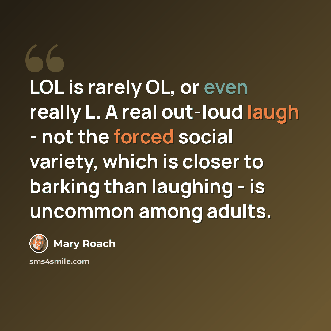 “LOL is rarely OL, or even really L. A real out-loud laugh - not the forced social variety, which is closer to barking than laughing - is uncommon among adults.” quote by Mary Roach
