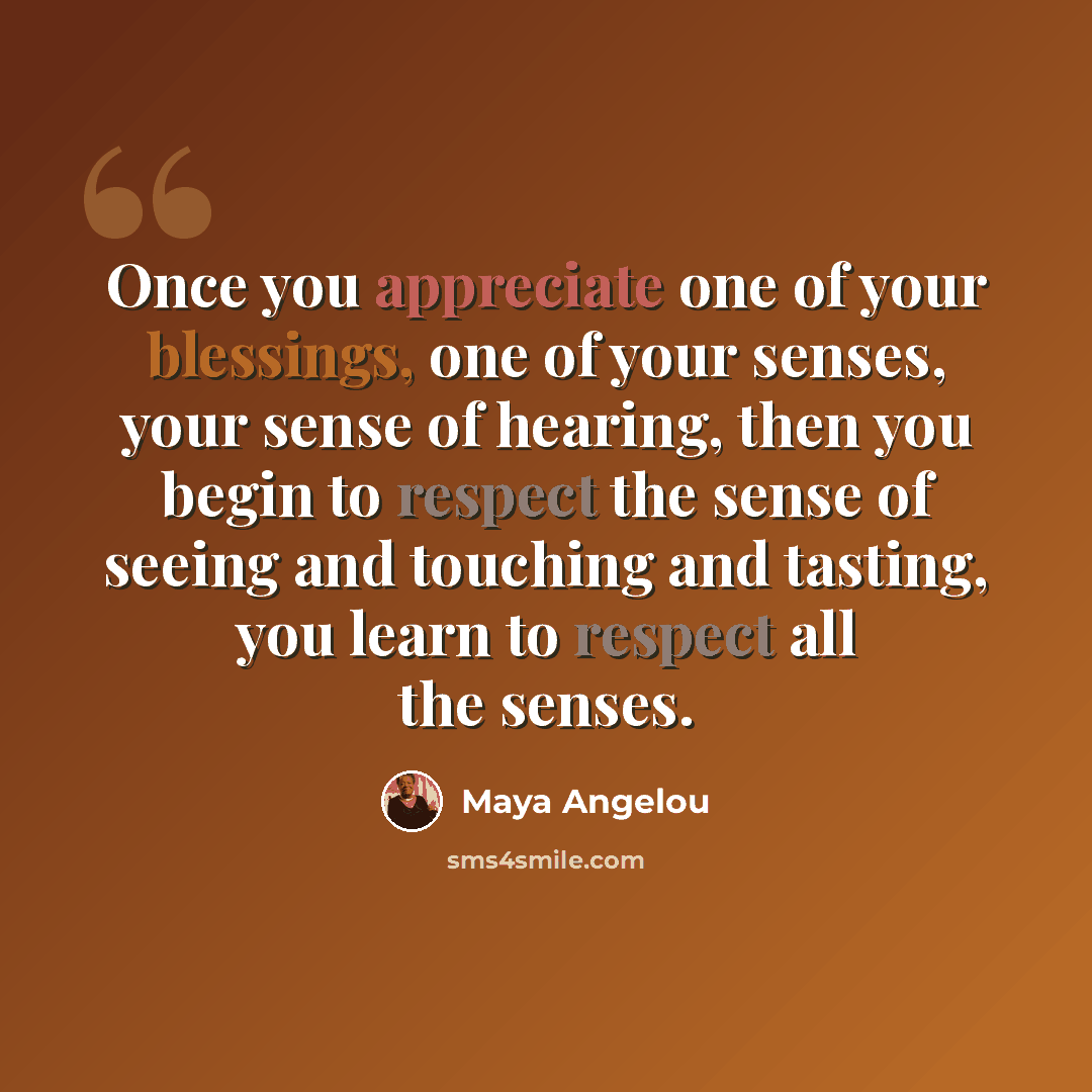 “Once you appreciate one of your blessings, one of your senses, your sense of hearing, then you begin to respect the sense of seeing and touching and tasting, you learn to respect all the senses.” quote by Maya Angelou