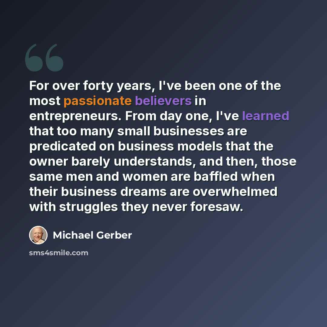“For over forty years, I've been one of the most passionate believers in entrepreneurs. From day one, I've learned that too many small businesses are predicated on business models that the owner barely understands, and then, those same men and women are baffled when their business dreams are…” quote by Michael Gerber