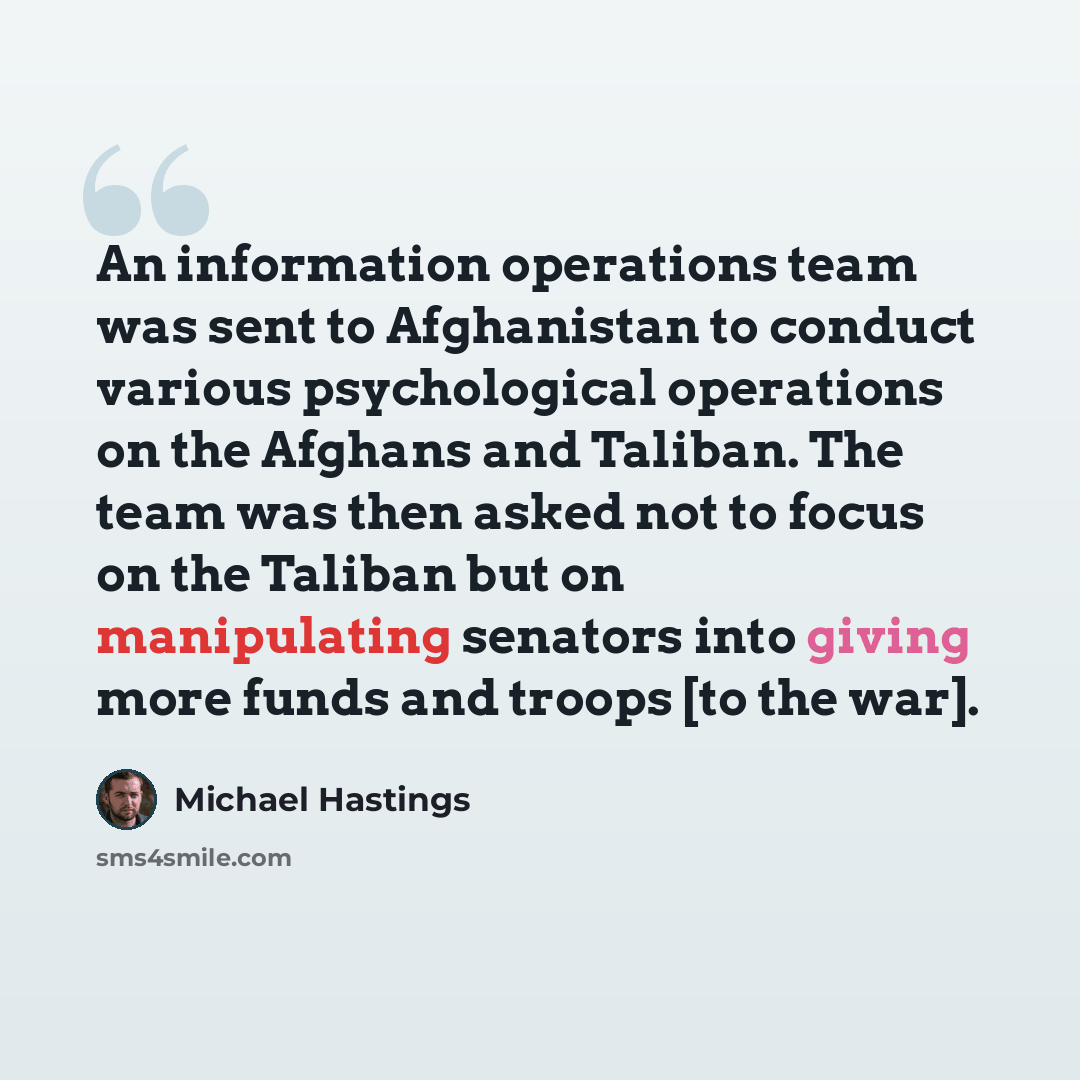 “An information operations team was sent to Afghanistan to conduct various psychological operations on the Afghans and Taliban. The team was then asked not to focus on the Taliban but on manipulating senators into giving more funds and troops [to the war].” quote by Michael Hastings