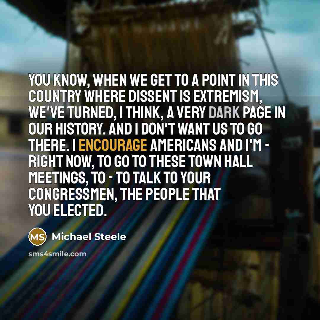 “You know, when we get to a point in this country where dissent is extremism, we've turned, I think, a very dark page in our history. And I don't want us to go there. I encourage Americans and I'm - right now, to go to these town hall meetings, to - to talk to your Congressmen, the people that you…” quote by Michael Steele