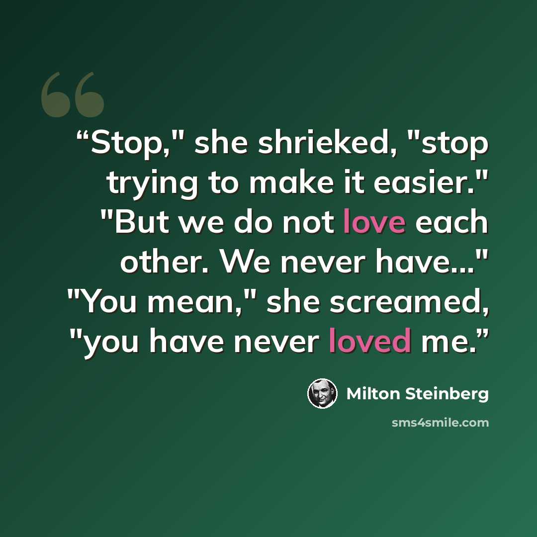 “Stop," she shrieked, "stop trying to make it easier." "But we do not love each other. We never have..." "You mean," she screamed, "you have never loved me.” quote by Milton Steinberg