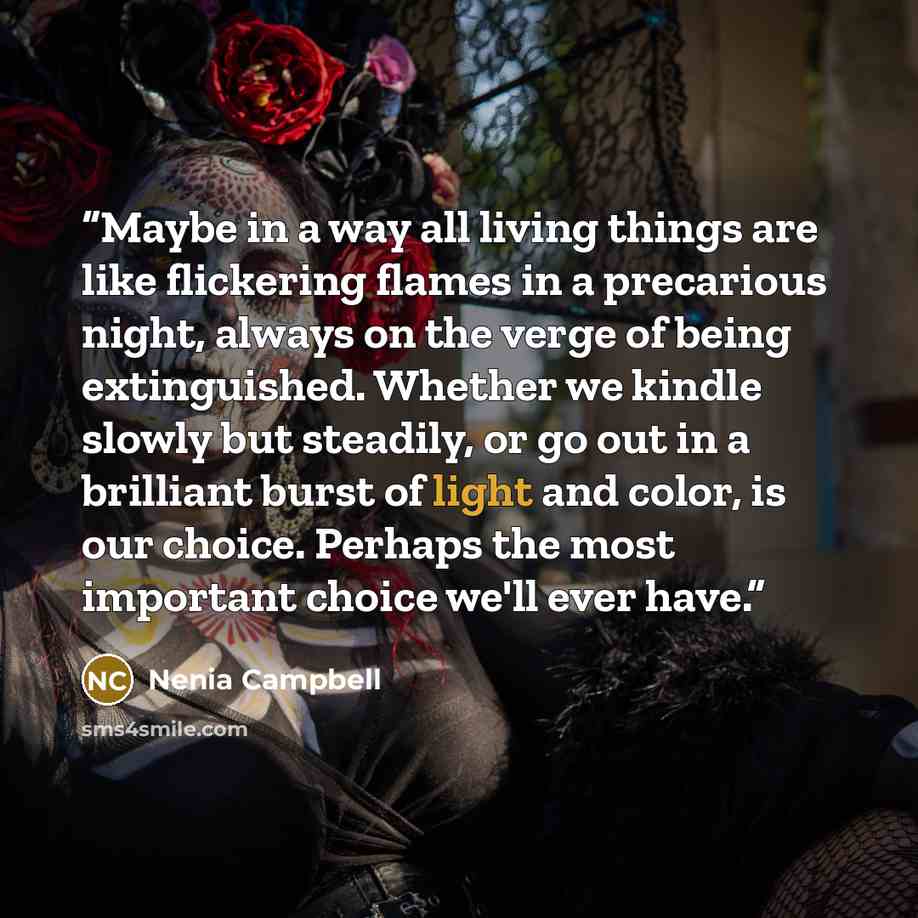 “Maybe in a way all living things are like flickering flames in a precarious night, always on the verge of being extinguished. Whether we kindle slowly but steadily, or go out in a brilliant burst of light and color, is our choice. Perhaps the most important choice we'll ever have.” quote by Nenia Campbell