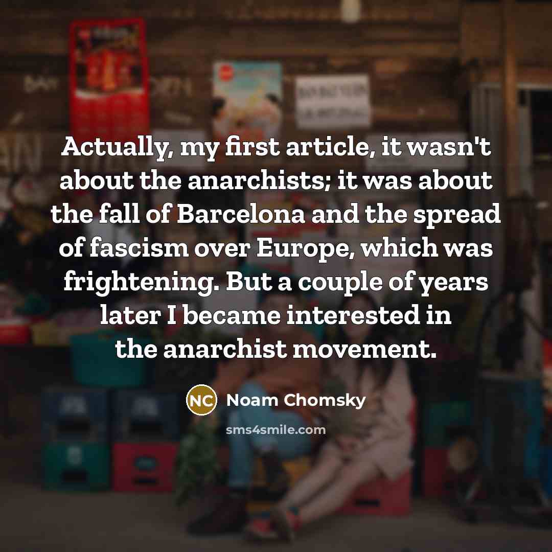 “Actually, my first article, it wasn't about the anarchists; it was about the fall of Barcelona and the spread of fascism over Europe, which was frightening. But a couple of years later I became interested in the anarchist movement.” quote by Noam Chomsky