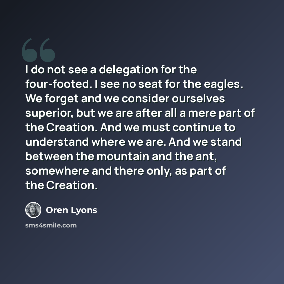 “I do not see a delegation for the four-footed. I see no seat for the eagles. We forget and we consider ourselves superior, but we are after all a mere part of the Creation. And we must continue to understand where we are. And we stand between the mountain and the ant, somewhere and there only, as…” quote by Oren Lyons