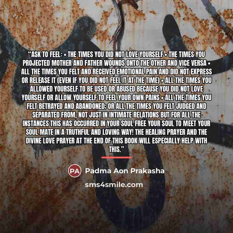 “Ask to feel: • the times you did not love yourself • the times you projected mother and father wounds onto the other and vice versa • all the times you felt and received emotional pain and did not express or release it (even if you did not feel it at the time) • all the times you allowed yourself…” quote by Padma Aon Prakasha