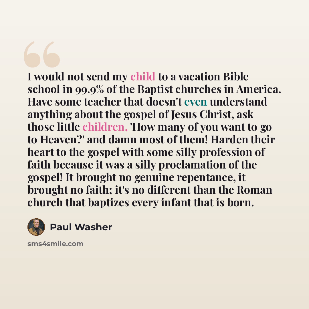 “I would not send my child to a vacation Bible school in 99.9% of the Baptist churches in America. Have some teacher that doesn't even understand anything about the gospel of Jesus Christ, ask those little children, 'How many of you want to go to Heaven?' and damn most of them! Harden their heart…” quote by Paul Washer