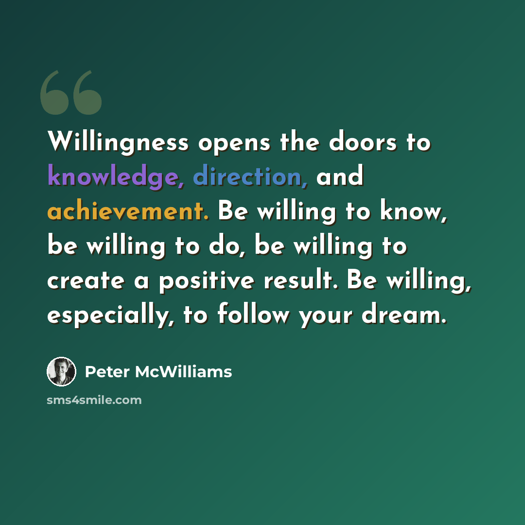 “Willingness opens the doors to knowledge, direction, and achievement. Be willing to know, be willing to do, be willing to create a positive result. Be willing, especially, to follow your dream.” quote by Peter McWilliams