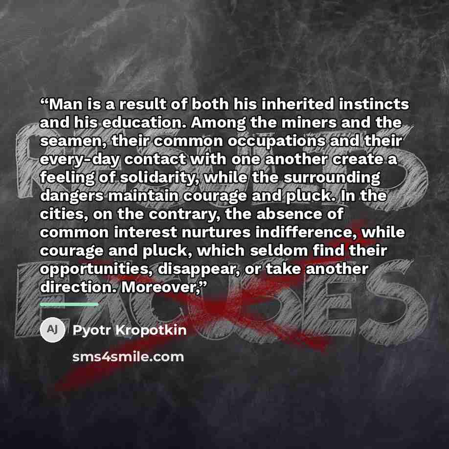 “Man is a result of both his inherited instincts and his education. Among the miners and the seamen, their common occupations and their every-day contact with one another create a feeling of solidarity, while the surrounding dangers maintain courage and pluck. In the cities, on the contrary, the…” quote by Pyotr Kropotkin
