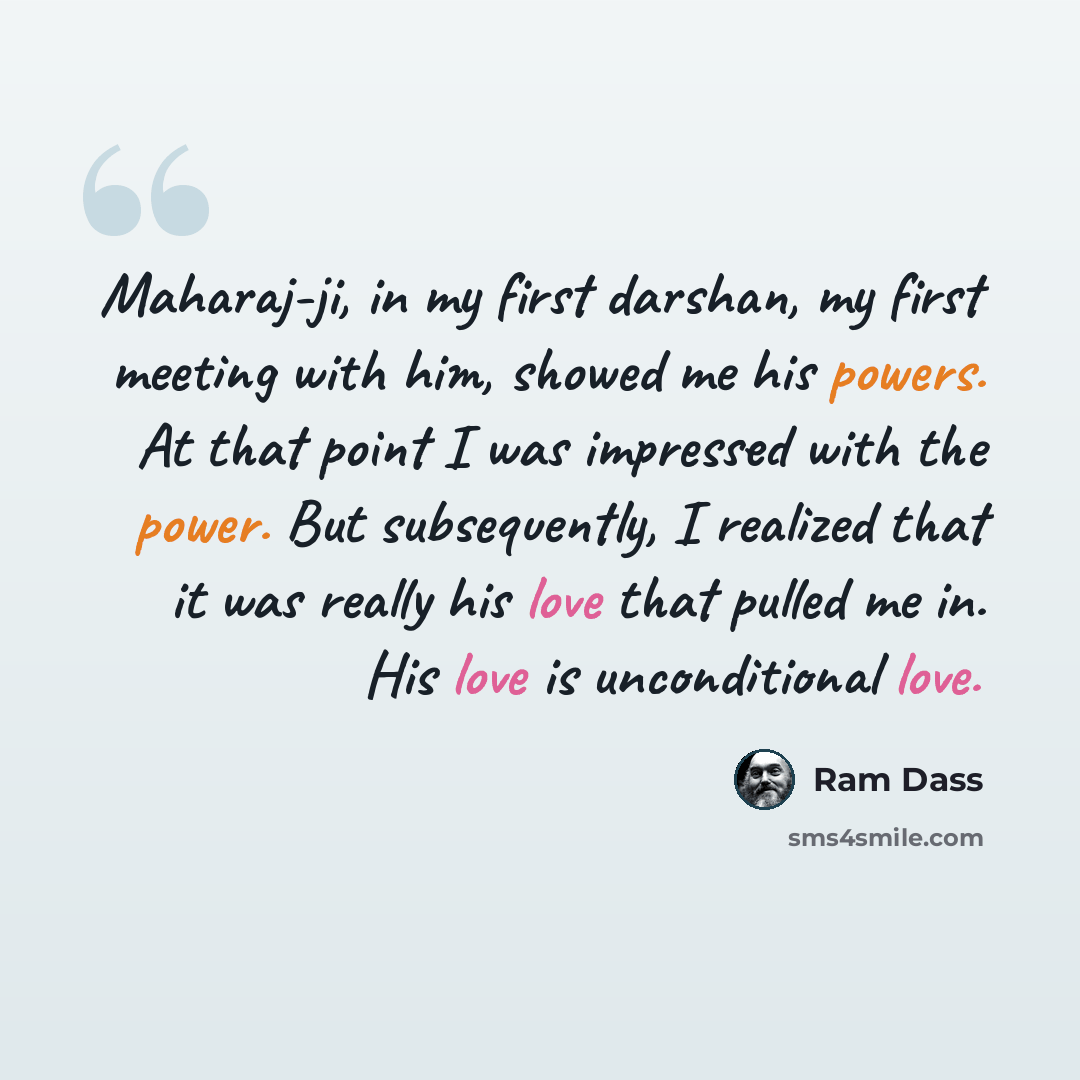 “Maharaj-ji, in my first darshan, my first meeting with him, showed me his powers. At that point I was impressed with the power. But subsequently, I realized that it was really his love that pulled me in. His love is unconditional love.” quote by Ram Dass