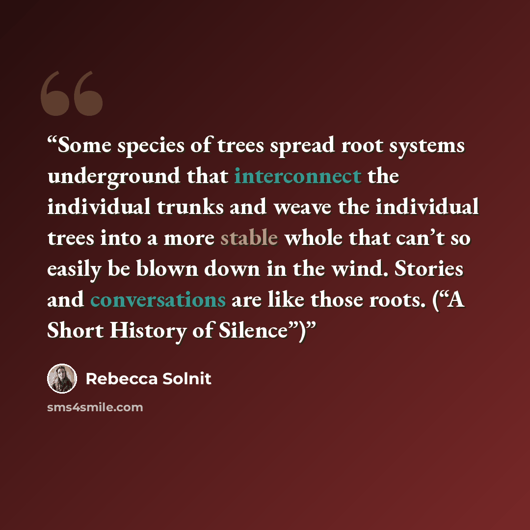 “Some species of trees spread root systems underground that interconnect the individual trunks and weave the individual trees into a more stable whole that can’t so easily be blown down in the wind. Stories and conversations are like those roots. (“A Short History of Silence”)” quote by Rebecca Solnit