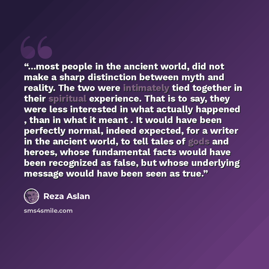 “...most people in the ancient world, did not make a sharp distinction between myth and reality. The two were intimately tied together in their spiritual experience. That is to say, they were less interested in what actually happened , than in what it meant . It would have been perfectly normal…” quote by Reza Aslan