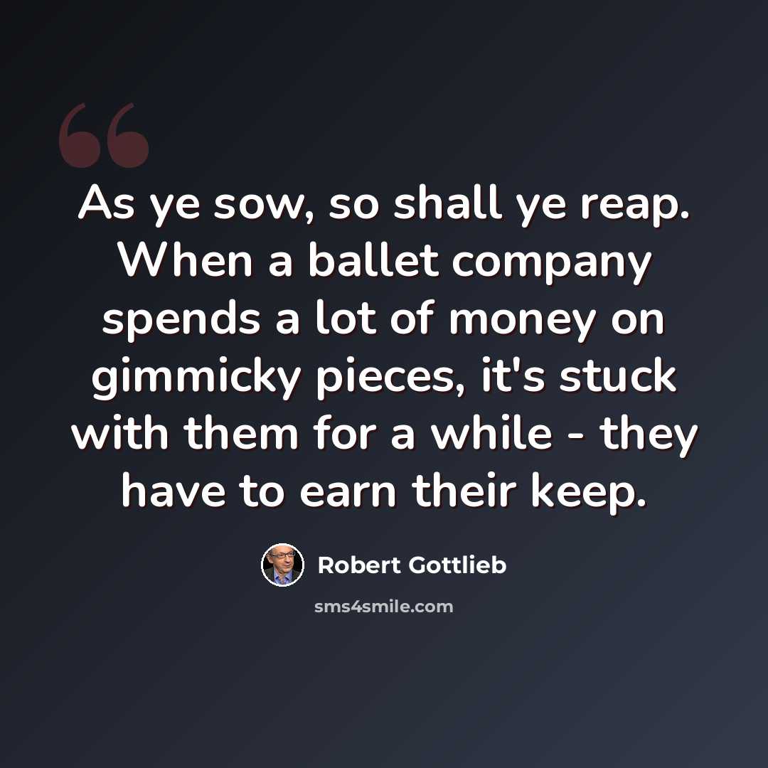 “As ye sow, so shall ye reap. When a ballet company spends a lot of money on gimmicky pieces, it's stuck with them for a while - they have to earn their keep.” quote by Robert Gottlieb