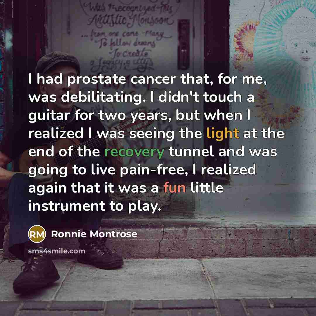 “I had prostate cancer that, for me, was debilitating. I didn't touch a guitar for two years, but when I realized I was seeing the light at the end of the recovery tunnel and was going to live pain-free, I realized again that it was a fun little instrument to play.” quote by Ronnie Montrose