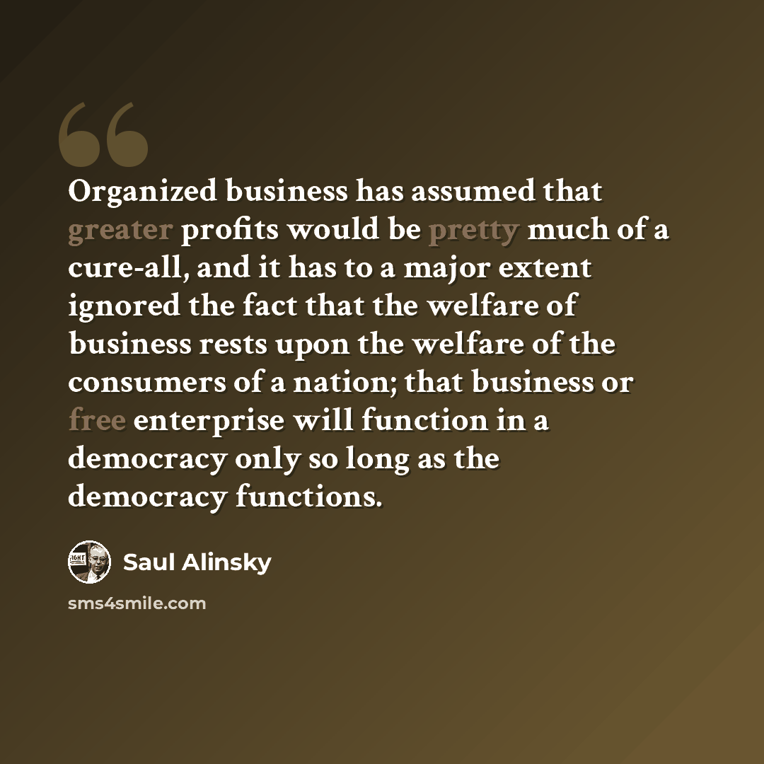 “Organized business has assumed that greater profits would be pretty much of a cure-all, and it has to a major extent ignored the fact that the welfare of business rests upon the welfare of the consumers of a nation; that business or free enterprise will function in a democracy only so long as the…” quote by Saul Alinsky