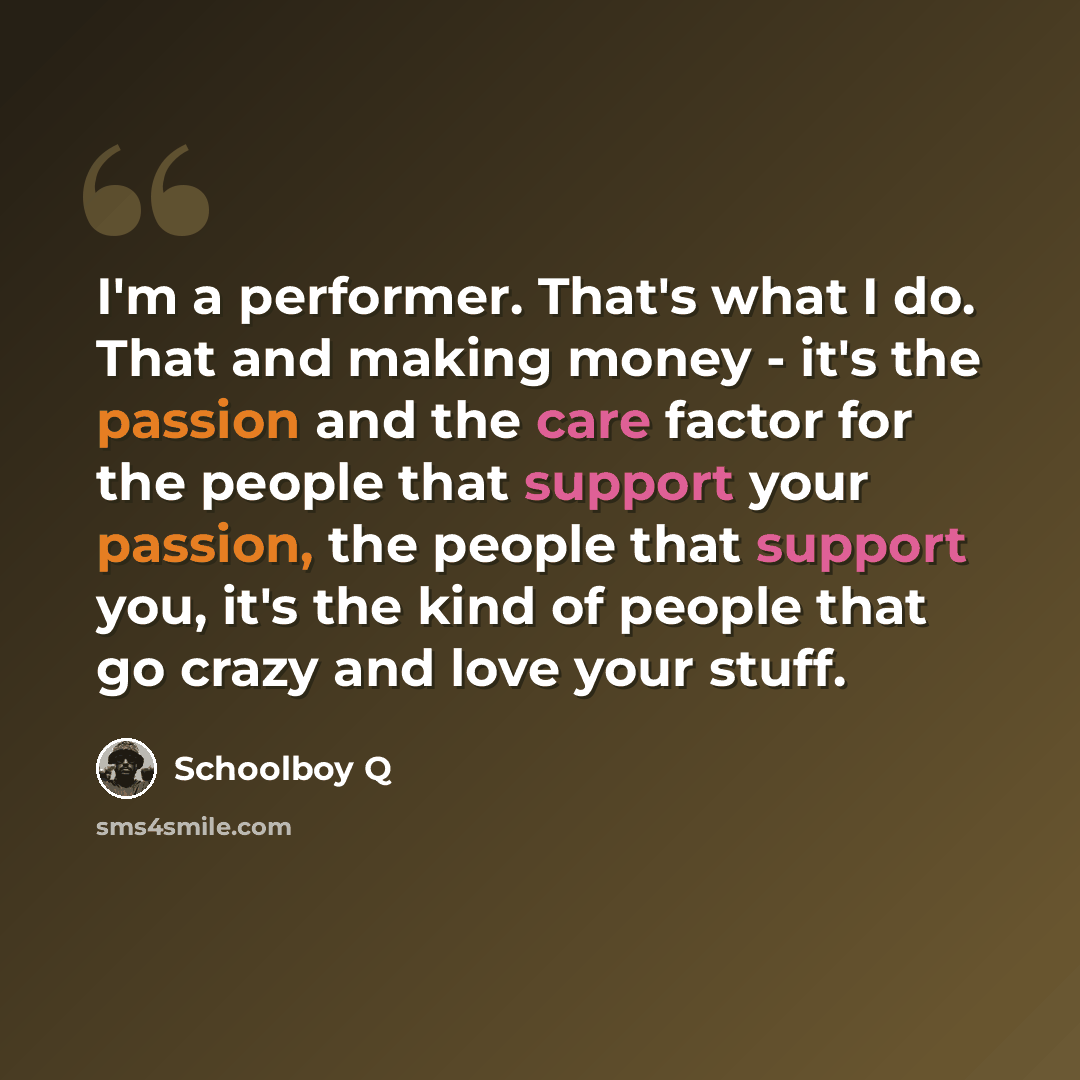 “I'm a performer. That's what I do. That and making money - it's the passion and the care factor for the people that support your passion, the people that support you, it's the kind of people that go crazy and love your stuff.” quote by Schoolboy Q