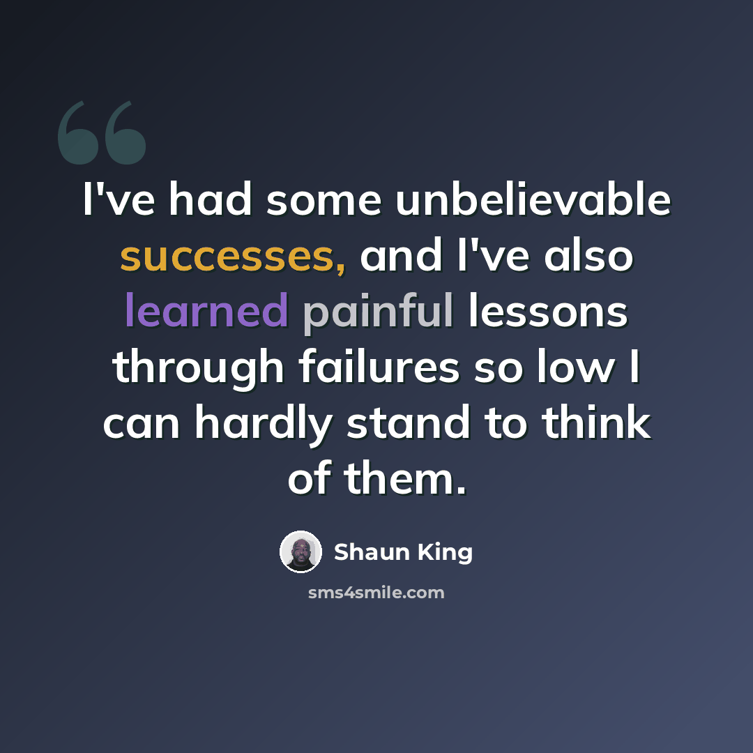 “I've had some unbelievable successes, and I've also learned painful lessons through failures so low I can hardly stand to think of them.” quote by Shaun King