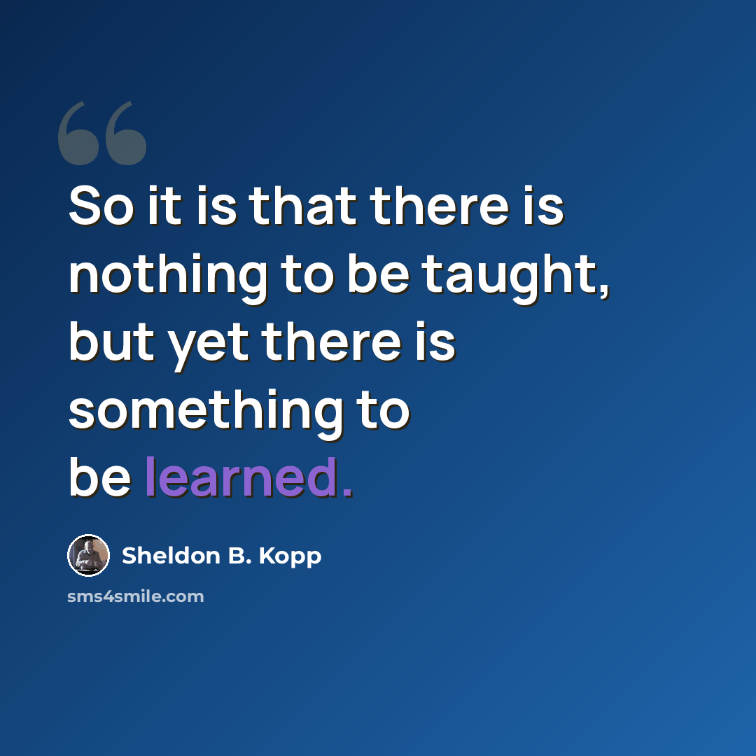 “So it is that there is nothing to be taught, but yet there is something to be learned.” quote by Sheldon B. Kopp