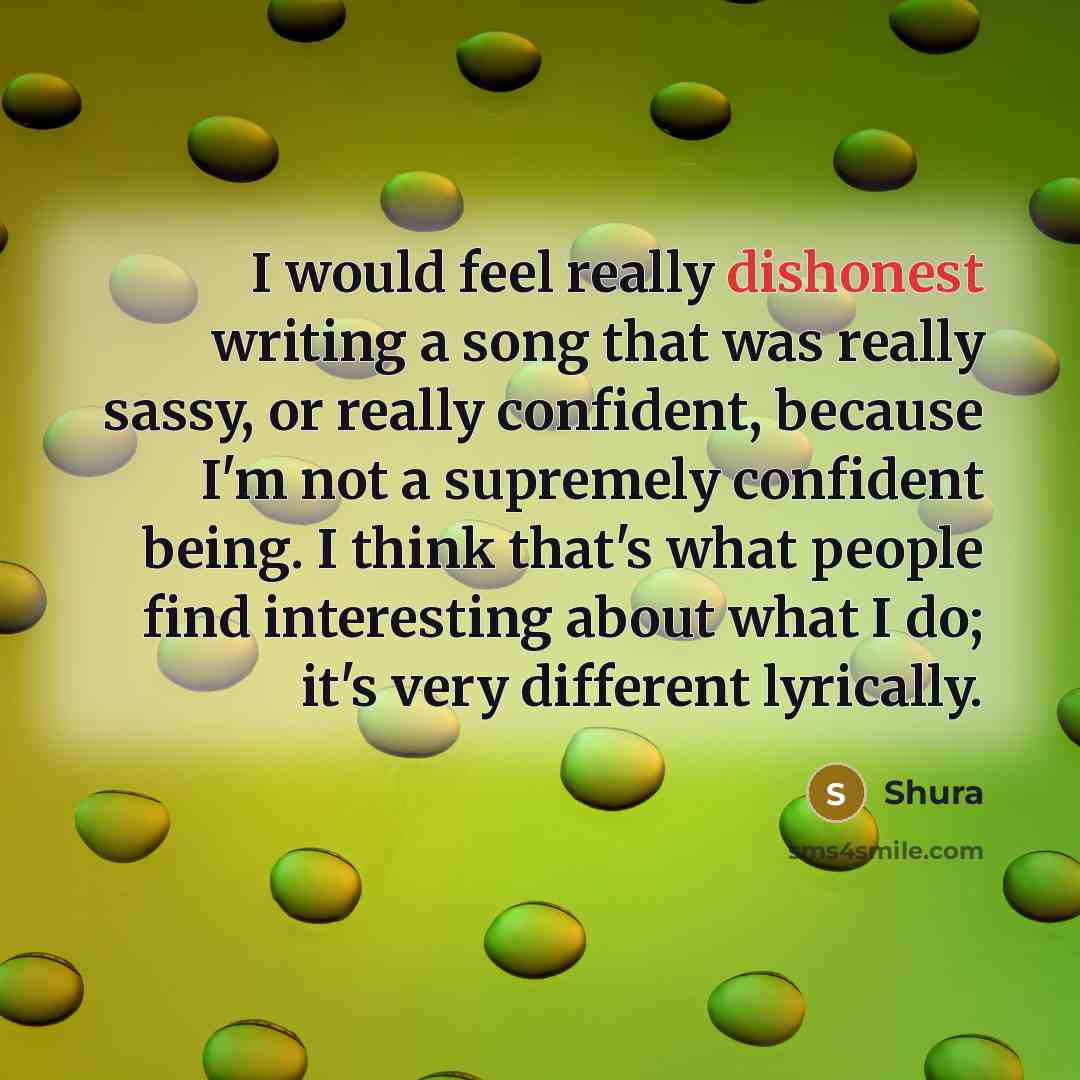 “I would feel really dishonest writing a song that was really sassy, or really confident, because I'm not a supremely confident being. I think that's what people find interesting about what I do; it's very different lyrically.” quote by Shura