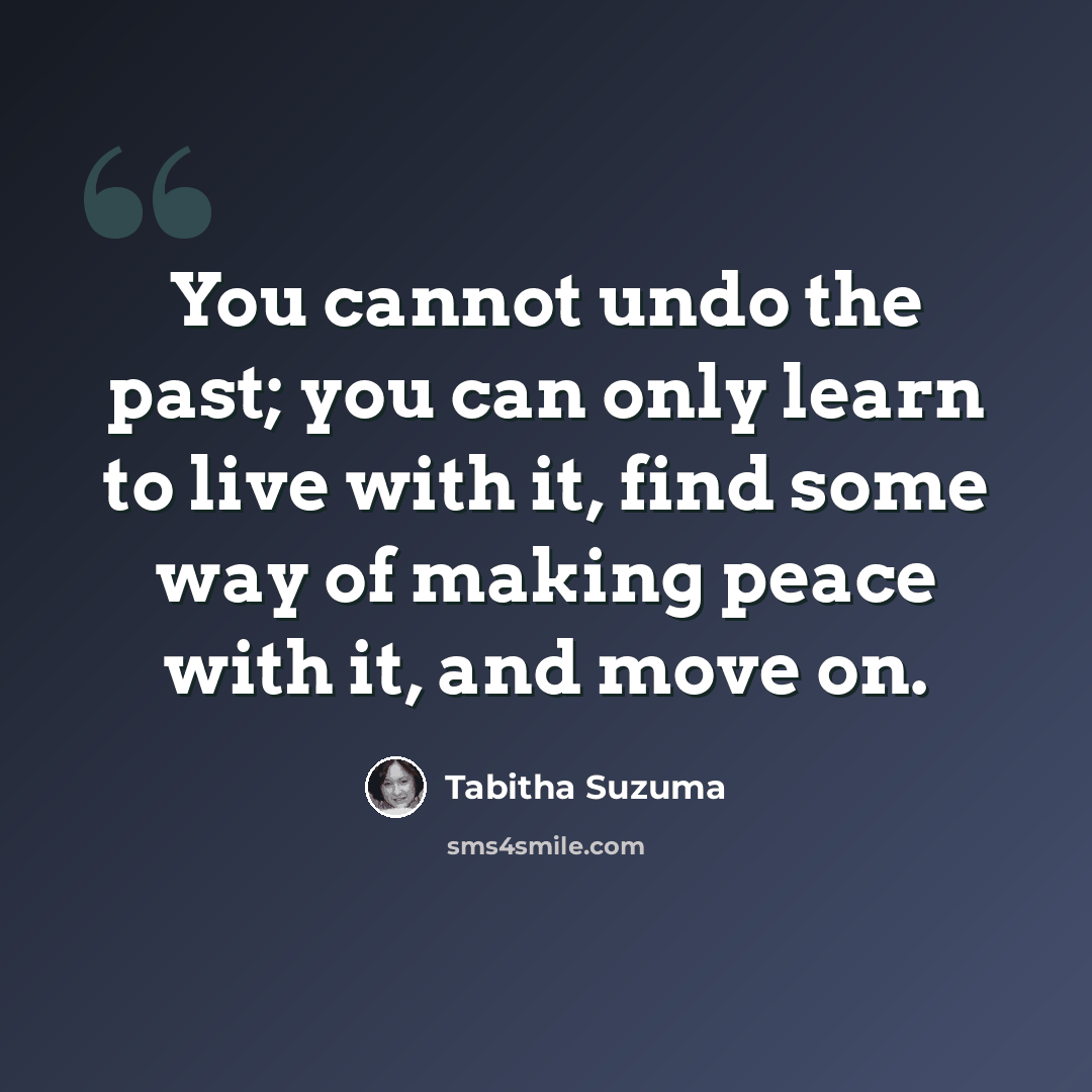 “You cannot undo the past; you can only learn to live with it, find some way of making peace with it, and move on.” quote by Tabitha Suzuma