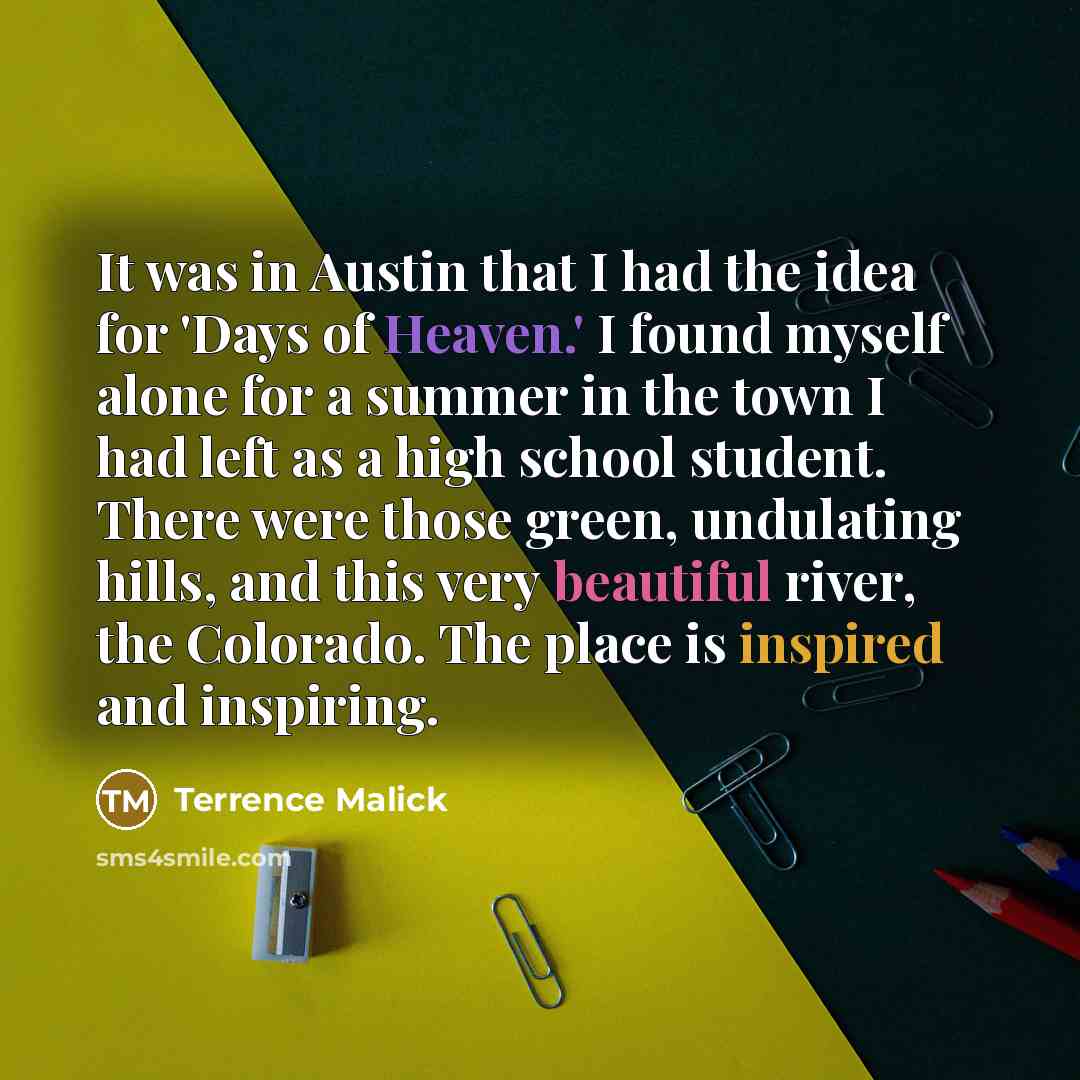 “It was in Austin that I had the idea for 'Days of Heaven.' I found myself alone for a summer in the town I had left as a high school student. There were those green, undulating hills, and this very beautiful river, the Colorado. The place is inspired and inspiring.” quote by Terrence Malick
