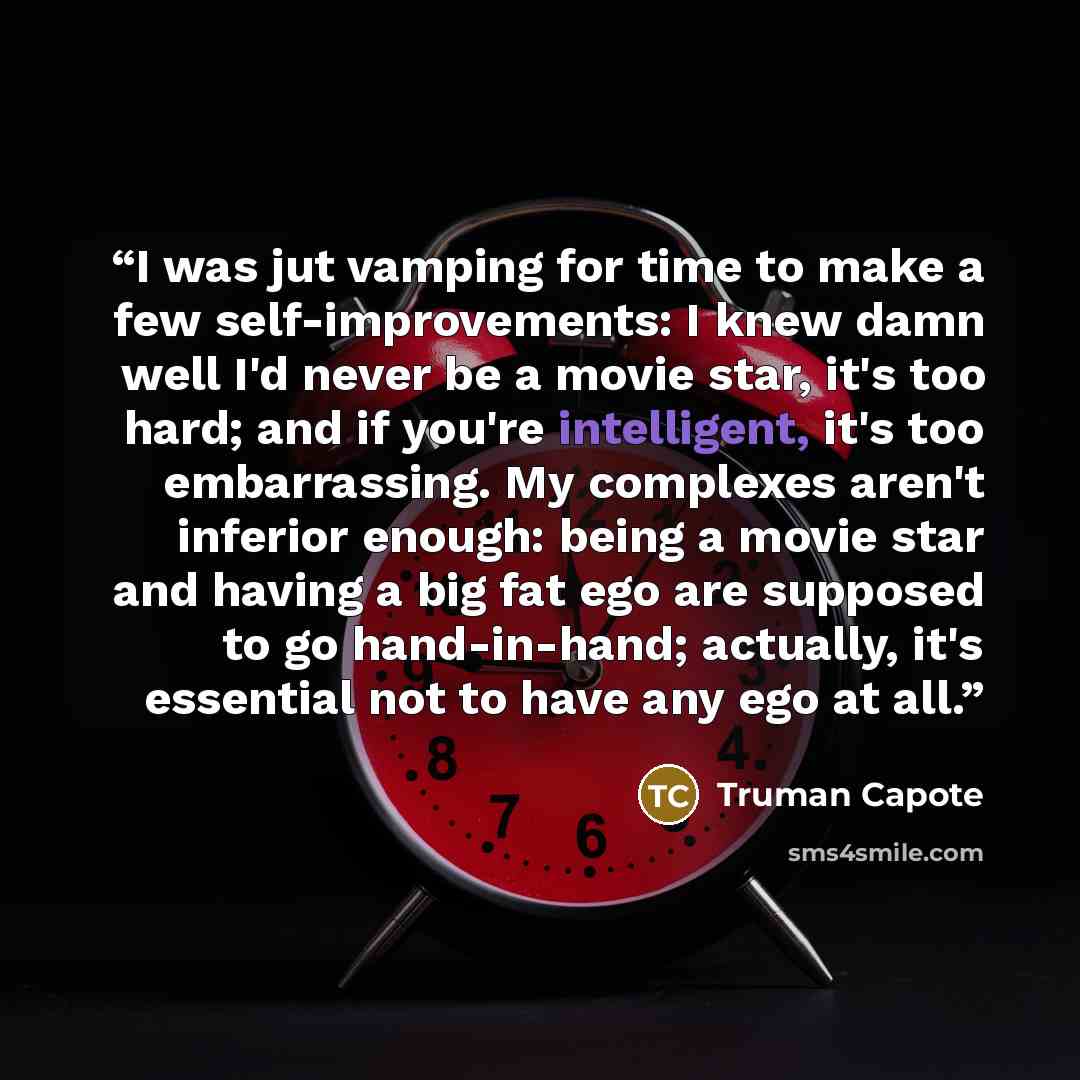 “I was jut vamping for time to make a few self-improvements: I knew damn well I'd never be a movie star, it's too hard; and if you're intelligent, it's too embarrassing. My complexes aren't inferior enough: being a movie star and having a big fat ego are supposed to go hand-in-hand; actually, it's…” quote by Truman Capote