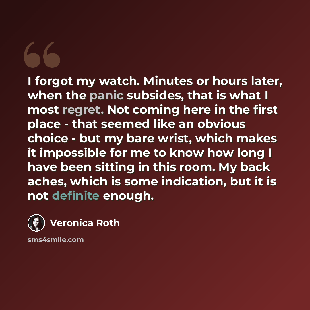 “I forgot my watch. Minutes or hours later, when the panic subsides, that is what I most regret. Not coming here in the first place - that seemed like an obvious choice - but my bare wrist, which makes it impossible for me to know how long I have been sitting in this room. My back aches, which is…” quote by Veronica Roth