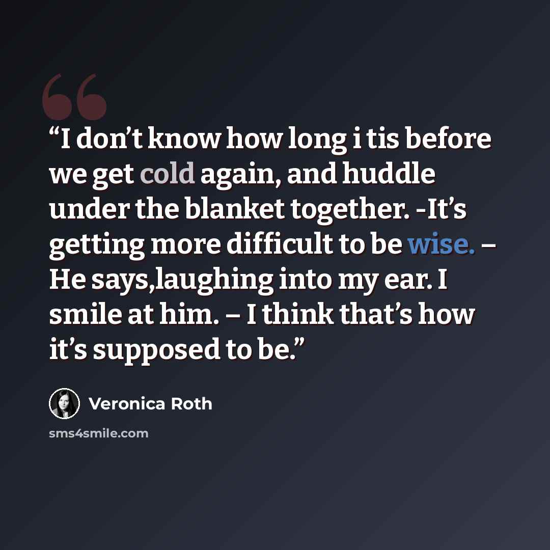 “I don’t know how long i tis before we get cold again, and huddle under the blanket together. -It’s getting more difficult to be wise. – He says,laughing into my ear. I smile at him. – I think that’s how it’s supposed to be.” quote by Veronica Roth