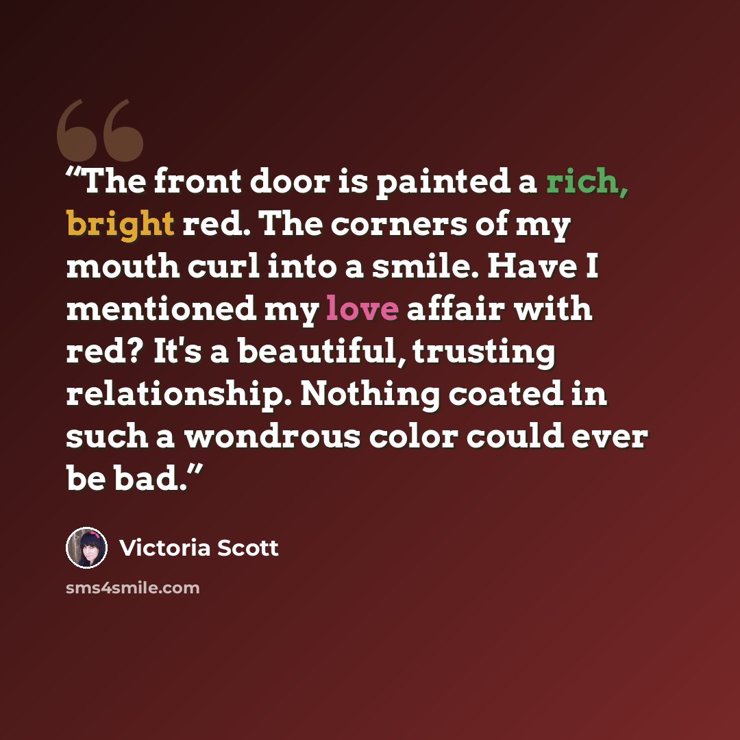 “The front door is painted a rich, bright red. The corners of my mouth curl into a smile. Have I mentioned my love affair with red? It's a beautiful, trusting relationship. Nothing coated in such a wondrous color could ever be bad.” quote by Victoria Scott