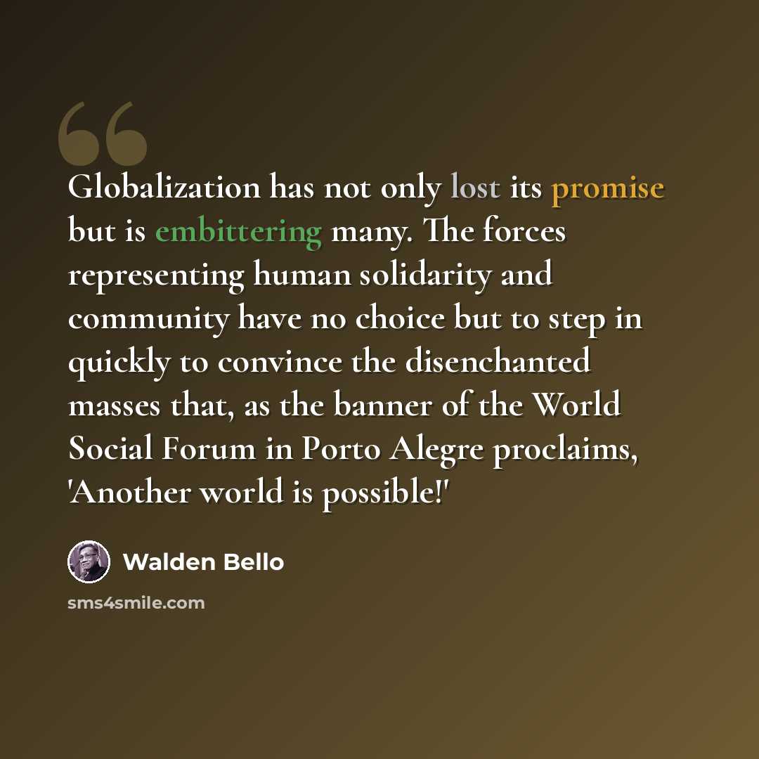 “Globalization has not only lost its promise but is embittering many. The forces representing human solidarity and community have no choice but to step in quickly to convince the disenchanted masses that, as the banner of the World Social Forum in Porto Alegre proclaims, 'Another world is possible!'” quote by Walden Bello