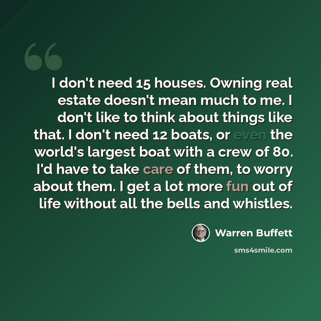 “I don't need 15 houses. Owning real estate doesn't mean much to me. I don't like to think about things like that. I don't need 12 boats, or even the world's largest boat with a crew of 80. I'd have to take care of them, to worry about them. I get a lot more fun out of life without all the bells…” quote by Warren Buffett
