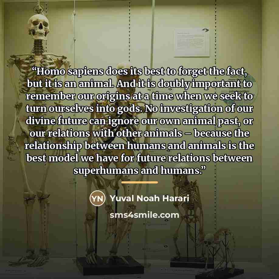 “Homo sapiens does its best to forget the fact, but it is an animal. And it is doubly important to remember our origins at a time when we seek to turn ourselves into gods. No investigation of our divine future can ignore our own animal past, or our relations with other animals – because the…” quote by Yuval Noah Harari