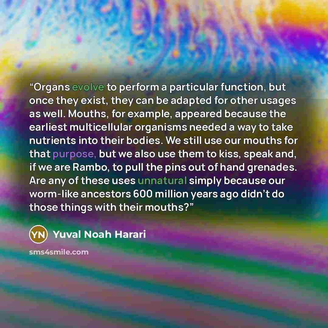 “Organs evolve to perform a particular function, but once they exist, they can be adapted for other usages as well. Mouths, for example, appeared because the earliest multicellular organisms needed a way to take nutrients into their bodies. We still use our mouths for that purpose, but we also use…” quote by Yuval Noah Harari