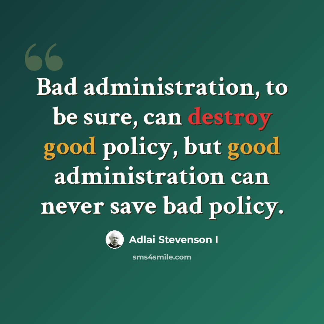 “Bad administration, to be sure, can destroy good policy, but good administration can never save bad policy.” quote by Adlai Stevenson I