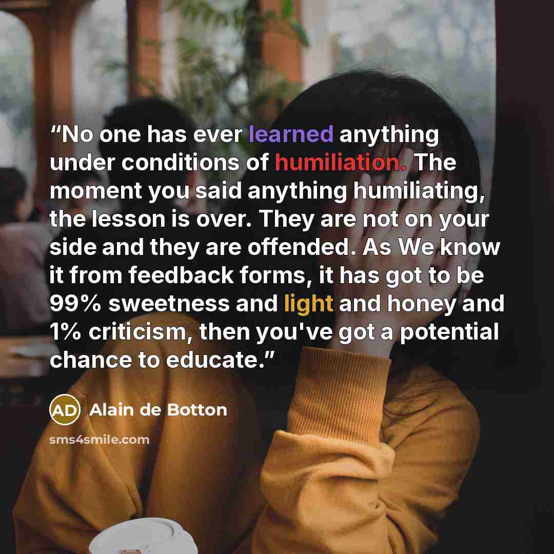 “No one has ever learned anything under conditions of humiliation. The moment you said anything humiliating, the lesson is over. They are not on your side and they are offended. As We know it from feedback forms, it has got to be 99% sweetness and light and honey and 1% criticism, then you've got a…” quote by Alain de Botton