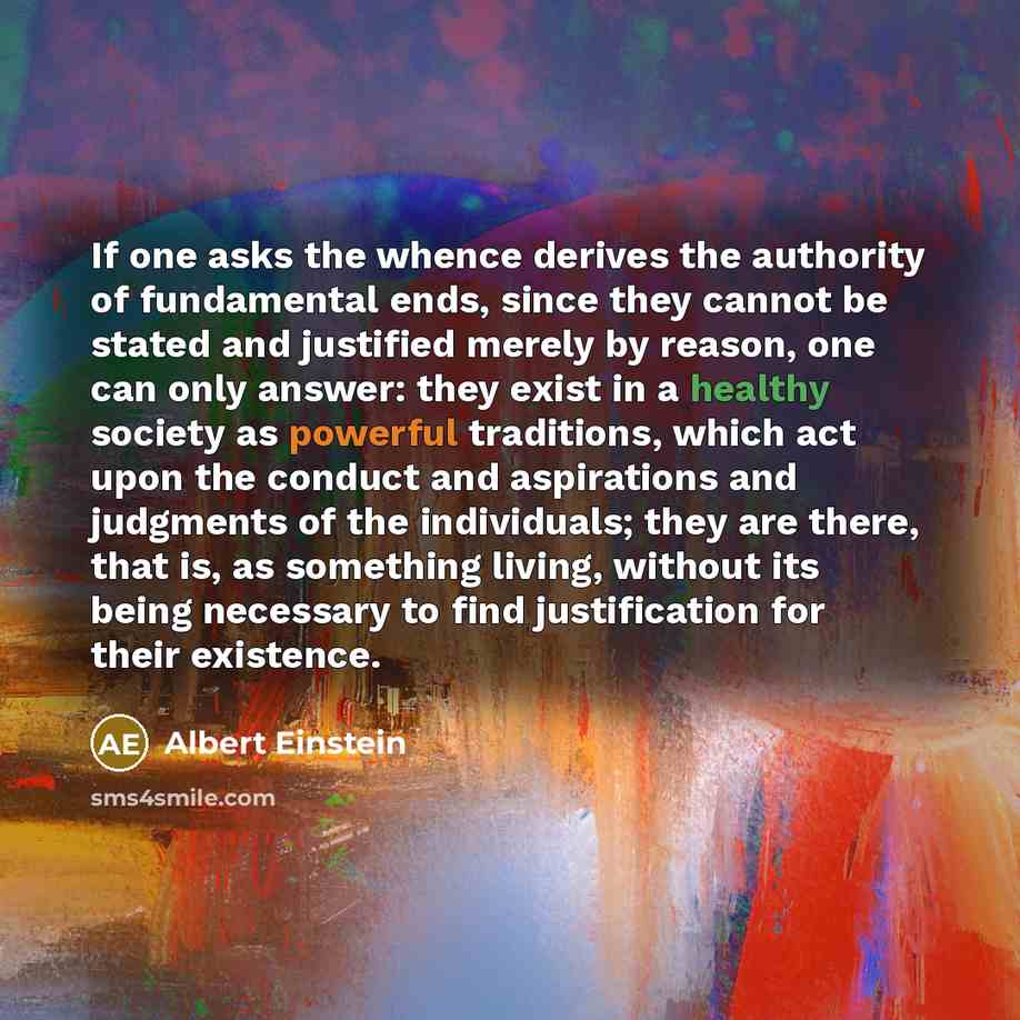 “If one asks the whence derives the authority of fundamental ends, since they cannot be stated and justified merely by reason, one can only answer: they exist in a healthy society as powerful traditions, which act upon the conduct and aspirations and judgments of the individuals; they are there…” quote by Albert Einstein