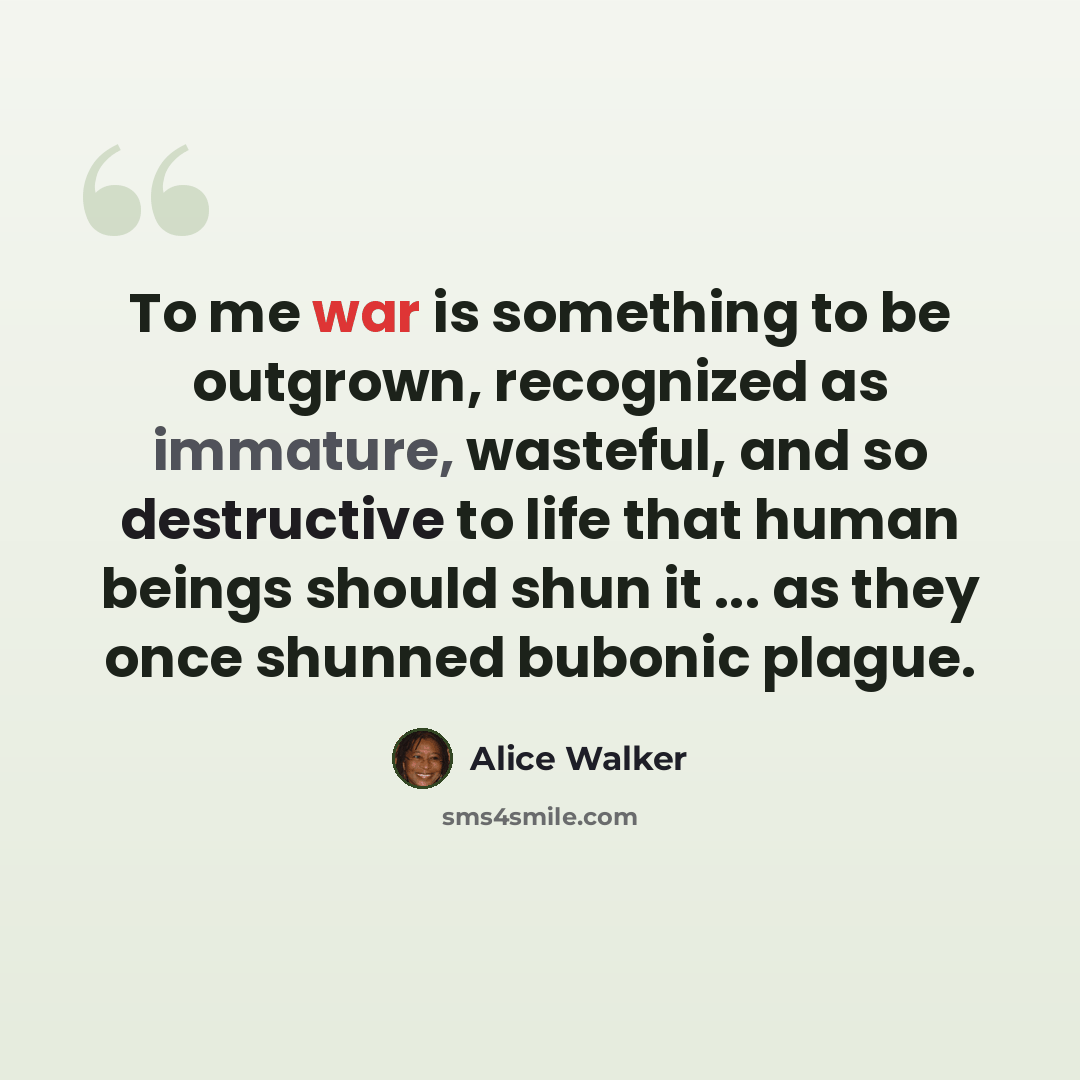“To me war is something to be outgrown, recognized as immature, wasteful, and so destructive to life that human beings should shun it ... as they once shunned bubonic plague.” quote by Alice Walker